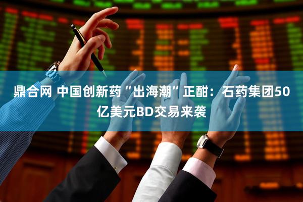 鼎合网 中国创新药“出海潮”正酣：石药集团50亿美元BD交易来袭