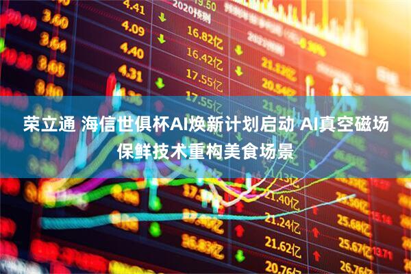 荣立通 海信世俱杯AI焕新计划启动 AI真空磁场保鲜技术重构美食场景