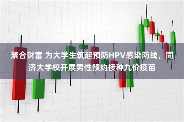 聚合财富 为大学生筑起预防HPV感染防线，同济大学校开展男性预约接种九价疫苗