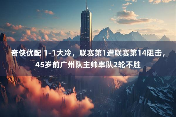 奇侠优配 1-1大冷，联赛第1遭联赛第14阻击，45岁前广州队主帅率队2轮不胜