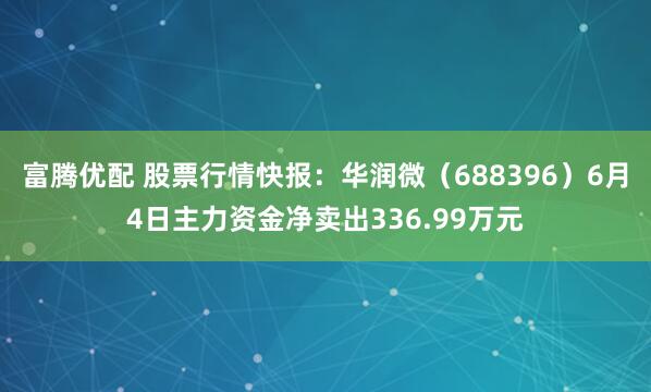 富腾优配 股票行情快报：华润微（688396）6月4日主力资金净卖出336.99万元