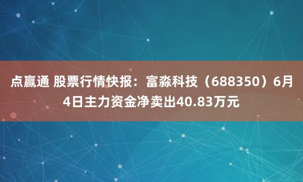 点赢通 股票行情快报：富淼科技（688350）6月4日主力资金净卖出40.83万元