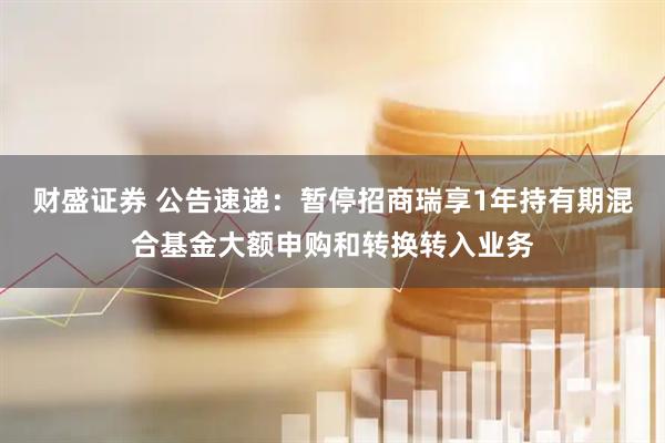 财盛证券 公告速递：暂停招商瑞享1年持有期混合基金大额申购和转换转入业务