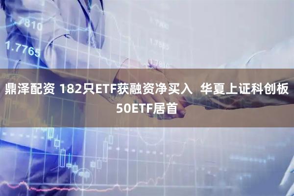 鼎泽配资 182只ETF获融资净买入  华夏上证科创板50ETF居首