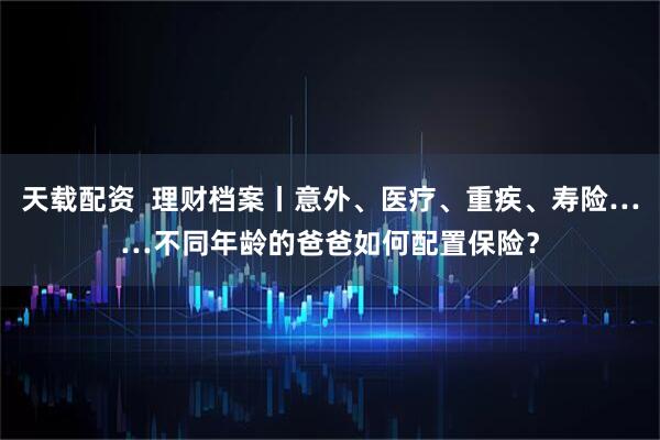天载配资  理财档案丨意外、医疗、重疾、寿险……不同年龄的爸爸如何配置保险？
