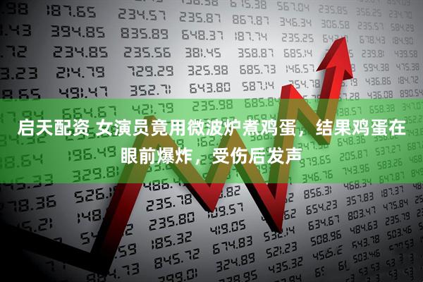启天配资 女演员竟用微波炉煮鸡蛋，结果鸡蛋在眼前爆炸，受伤后发声