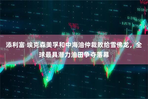 添利富 埃克森美孚和中海油仲裁败给雪佛龙，全球最具潜力油田争夺落幕