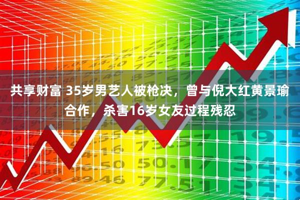 共享财富 35岁男艺人被枪决，曾与倪大红黄景瑜合作，杀害16岁女友过程残忍