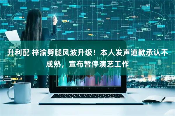 升利配 梓渝劈腿风波升级！本人发声道歉承认不成熟，宣布暂停演艺工作