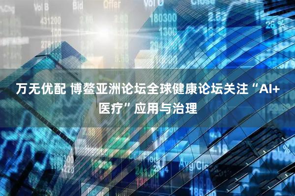 万无优配 博鳌亚洲论坛全球健康论坛关注“AI+医疗”应用与治理