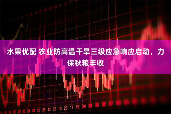 水果优配 农业防高温干旱三级应急响应启动，力保秋粮丰收