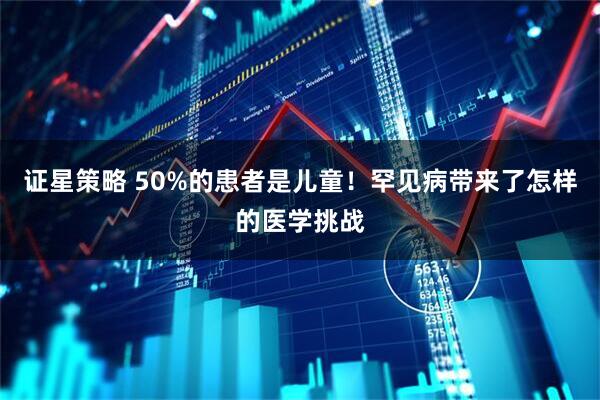 证星策略 50%的患者是儿童！罕见病带来了怎样的医学挑战