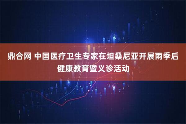鼎合网 中国医疗卫生专家在坦桑尼亚开展雨季后健康教育暨义诊活动