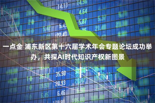一点金 浦东新区第十六届学术年会专题论坛成功举办，共探AI时代知识产权新图景