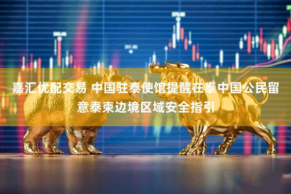 嘉汇优配交易 中国驻泰使馆提醒在泰中国公民留意泰柬边境区域安全指引