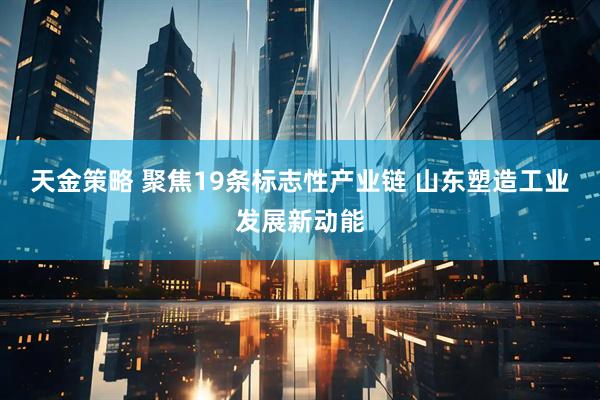 天金策略 聚焦19条标志性产业链 山东塑造工业发展新动能