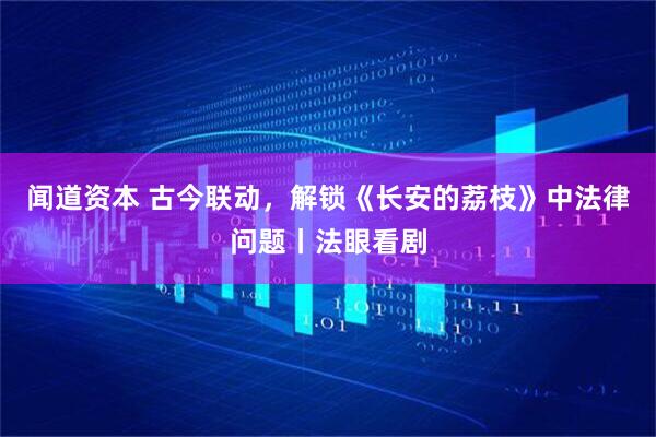 闻道资本 古今联动，解锁《长安的荔枝》中法律问题丨法眼看剧