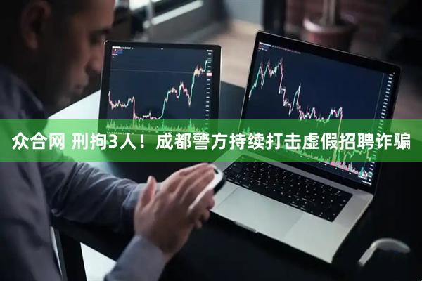 众合网 刑拘3人！成都警方持续打击虚假招聘诈骗