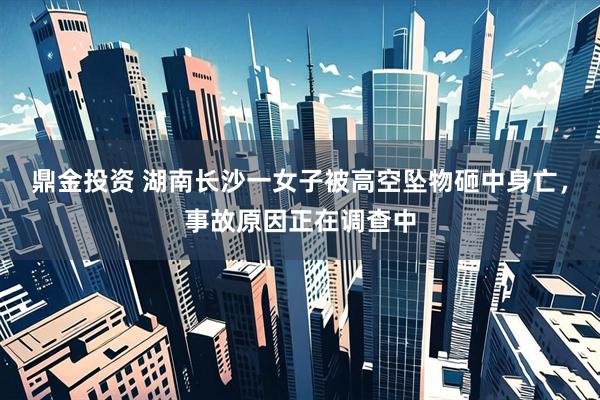 鼎金投资 湖南长沙一女子被高空坠物砸中身亡，事故原因正在调查中