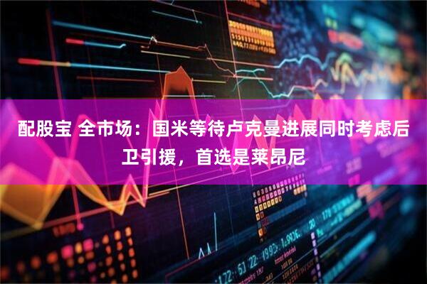 配股宝 全市场：国米等待卢克曼进展同时考虑后卫引援，首选是莱昂尼