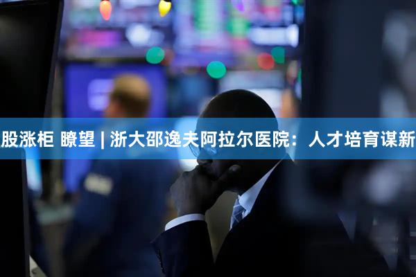 股涨柜 瞭望 | 浙大邵逸夫阿拉尔医院：人才培育谋新