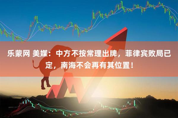 乐蒙网 美媒：中方不按常理出牌，菲律宾败局已定，南海不会再有其位置！