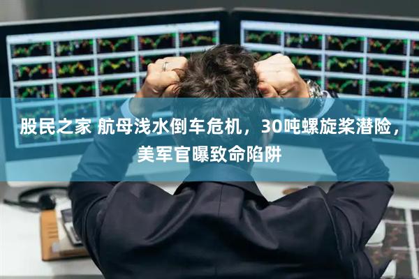 股民之家 航母浅水倒车危机，30吨螺旋桨潜险，美军官曝致命陷阱