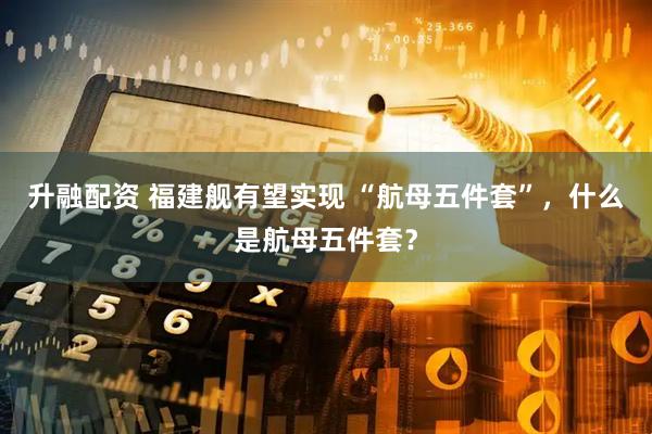 升融配资 福建舰有望实现 “航母五件套”，什么是航母五件套？