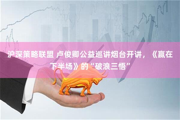 沪深策略联盟 卢俊卿公益巡讲烟台开讲，《赢在下半场》的“破浪三悟”