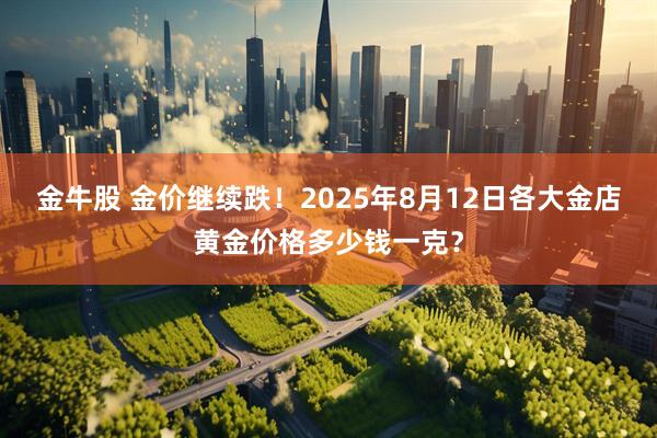 金牛股 金价继续跌！2025年8月12日各大金店黄金价格多少钱一克？