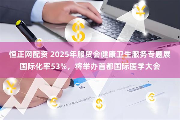 恒正网配资 2025年服贸会健康卫生服务专题展国际化率53%，将举办首都国际医学大会