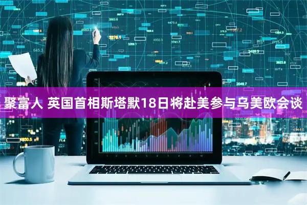 聚富人 英国首相斯塔默18日将赴美参与乌美欧会谈